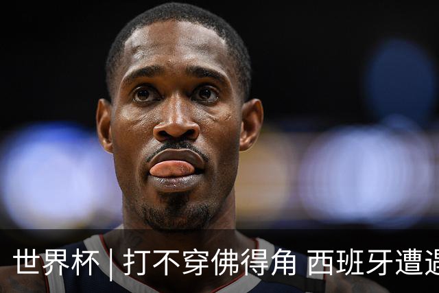 世界杯 | 打不穿佛得角 西班牙遭遇“系统局”?