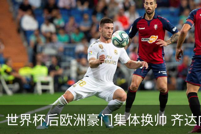 世界杯后欧洲豪门集体换帅 齐达内曼奇尼克洛普他们行吗？
