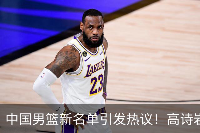 中国男篮新名单引发热议！高诗岩再度入选，郭士强弃用得分王