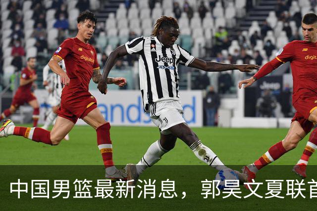 中国男篮最新消息，郭昊文夏联首秀4分3助 U17男篮世界第10名收官