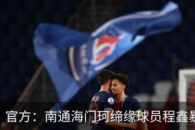 官方：南通海门珂缔缘球员程鑫暴力行为，停赛4场、罚款20000元