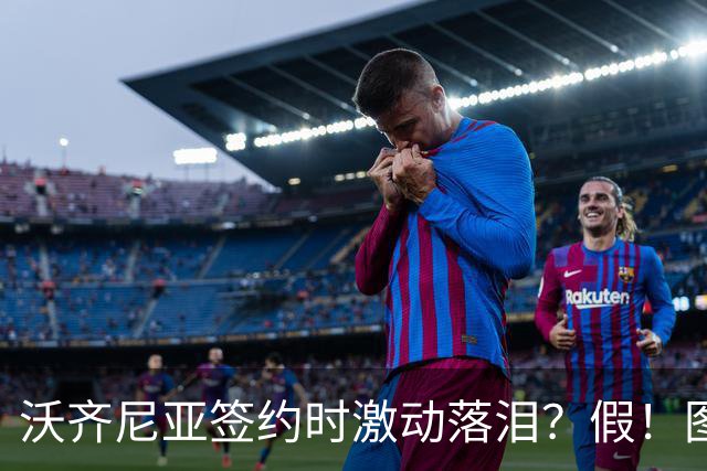 沃齐尼亚签约时激动落泪？假！图片为AI生成，球员还未正式签约