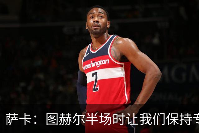 萨卡：图赫尔半场时让我们保持专注去不断冲击 踢墨西哥会很精彩