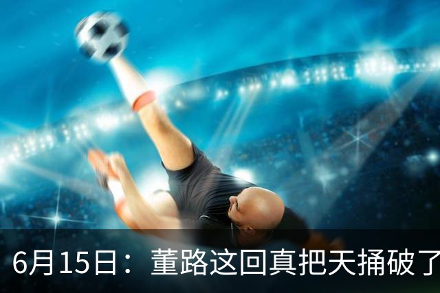 6月15日：董路这回真把天捅破了，西甲球队开出九千欧元签字费求签年轻球员刘凯源